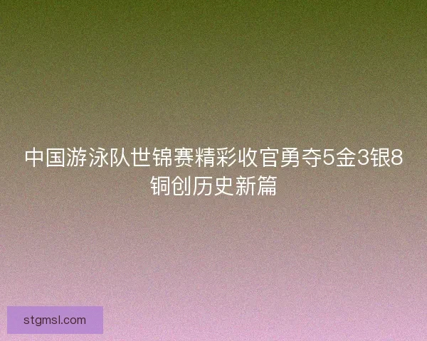 中国游泳队世锦赛精彩收官勇夺5金3银8铜创历史新篇