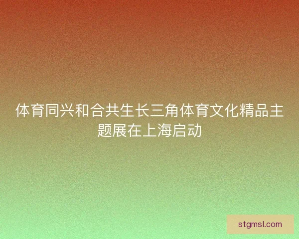 体育同兴和合共生长三角体育文化精品主题展在上海启动
