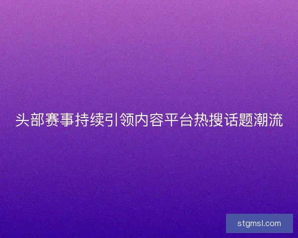 头部赛事持续引领内容平台热搜话题潮流