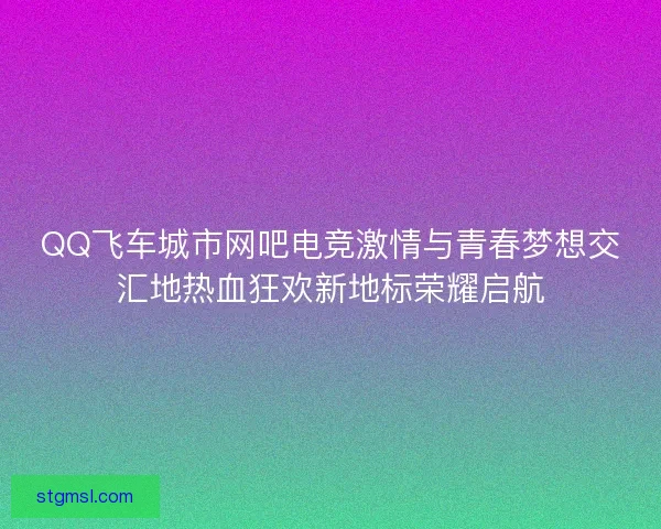 QQ飞车城市网吧电竞激情与青春梦想交汇地热血狂欢新地标荣耀启航 QQ飞车城市网吧电竞激情与青春梦想交汇地热血狂欢新地标荣耀启航
