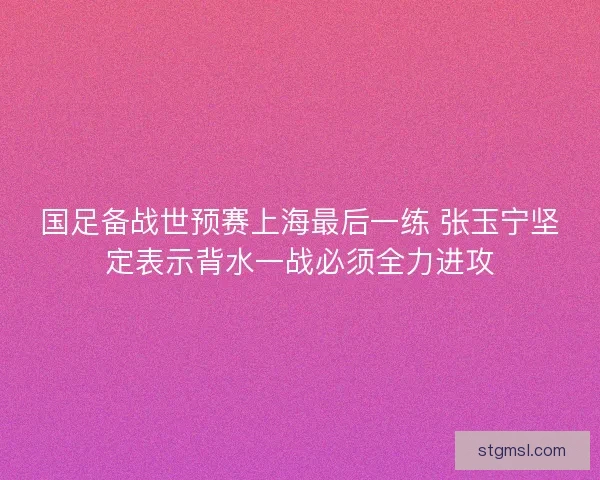 国足备战世预赛上海最后一练 张玉宁坚定表示背水一战必须全力进攻