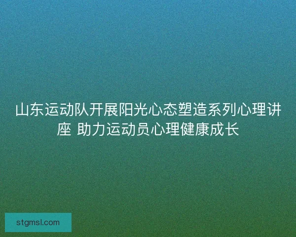 山东运动队开展阳光心态塑造系列心理讲座 助力运动员心理健康成长