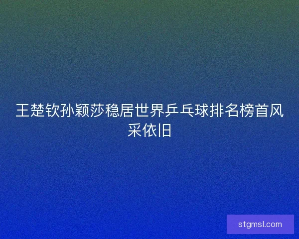 王楚钦孙颖莎稳居世界乒乓球排名榜首风采依旧