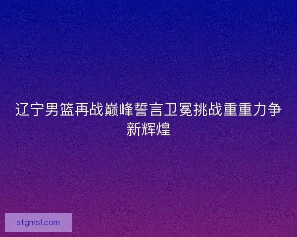 辽宁男篮再战巅峰誓言卫冕挑战重重力争新辉煌 辽宁男篮再战巅峰誓言卫冕挑战重重力争新辉煌