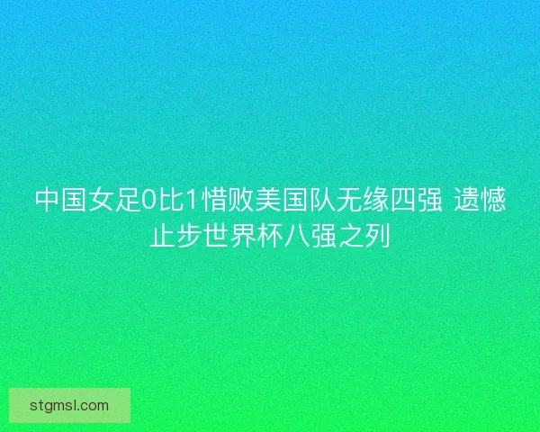 中国女足0比1惜败美国队无缘四强 遗憾止步世界杯八强之列