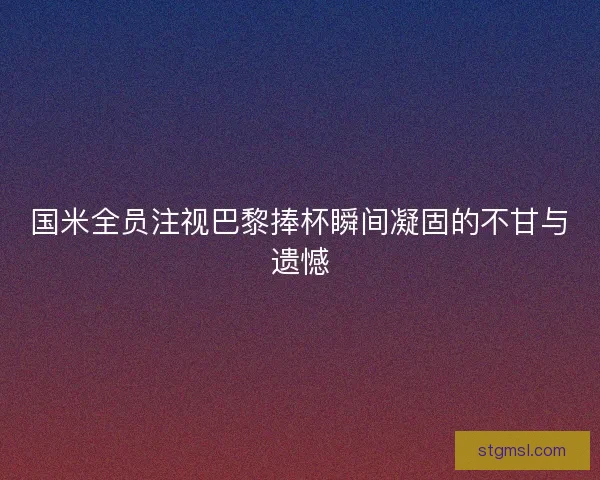 国米全员注视巴黎捧杯瞬间凝固的不甘与遗憾 国米全员注视巴黎捧杯瞬间凝固的不甘与遗憾