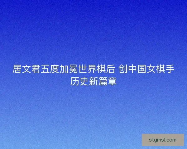 居文君五度加冕世界棋后 创中国女棋手历史新篇章