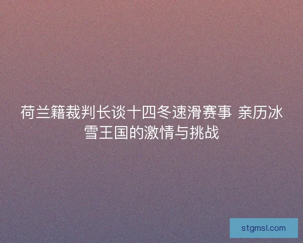 荷兰籍裁判长谈十四冬速滑赛事 亲历冰雪王国的激情与挑战 荷兰籍裁判长谈十四冬速滑赛事 亲历冰雪王国的激情与挑战