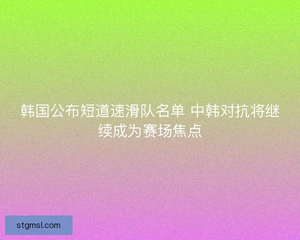 韩国公布短道速滑队名单 中韩对抗将继续成为赛场焦点 韩国公布短道速滑队名单 中韩对抗将继续成为赛场焦点