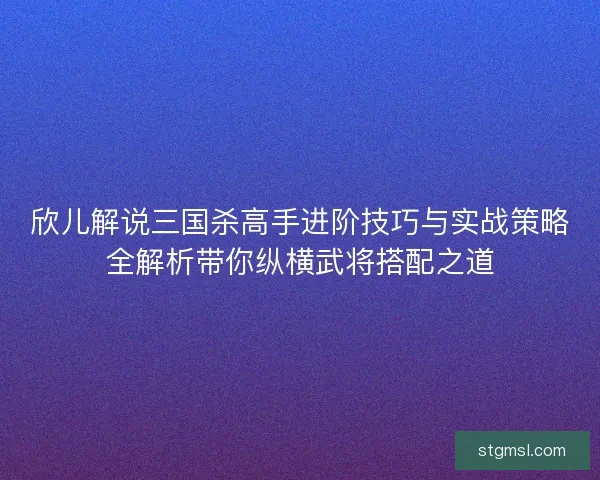 欣儿解说三国杀高手进阶技巧与实战策略全解析带你纵横武将搭配之道