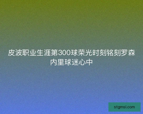 皮波职业生涯第300球荣光时刻铭刻罗森内里球迷心中
