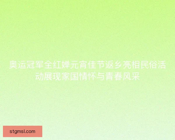 奥运冠军全红婵元宵佳节返乡亮相民俗活动展现家国情怀与青春风采
