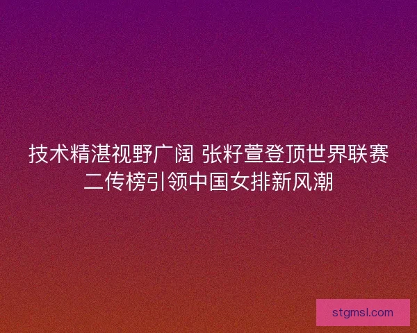 技术精湛视野广阔 张籽萱登顶世界联赛二传榜引领中国女排新风潮