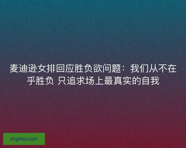 麦迪逊女排回应胜负欲问题：我们从不在乎胜负 只追求场上最真实的自我