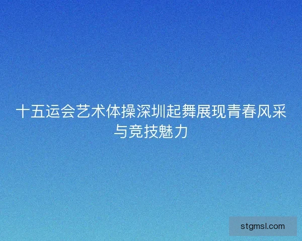 十五运会艺术体操深圳起舞展现青春风采与竞技魅力