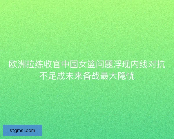 欧洲拉练收官中国女篮问题浮现内线对抗不足成未来备战最大隐忧