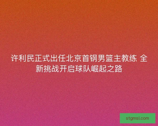 许利民正式出任北京首钢男篮主教练 全新挑战开启球队崛起之路