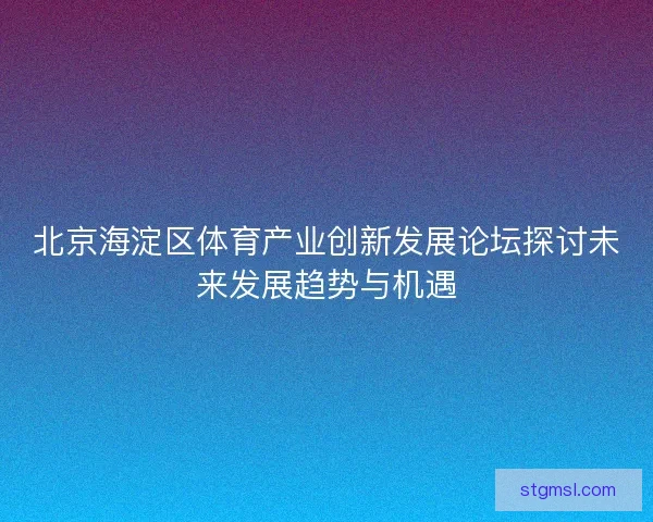 北京海淀区体育产业创新发展论坛探讨未来发展趋势与机遇