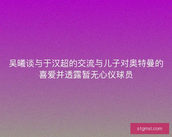 吴曦谈与于汉超的交流与儿子对奥特曼的喜爱并透露暂无心仪球员 吴曦谈与于汉超的交流与儿子对奥特曼的喜爱并透露暂无心仪球员