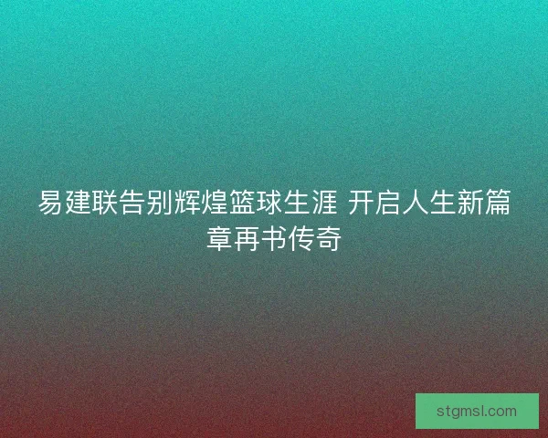 易建联告别辉煌篮球生涯 开启人生新篇章再书传奇 易建联告别辉煌篮球生涯 开启人生新篇章再书传奇