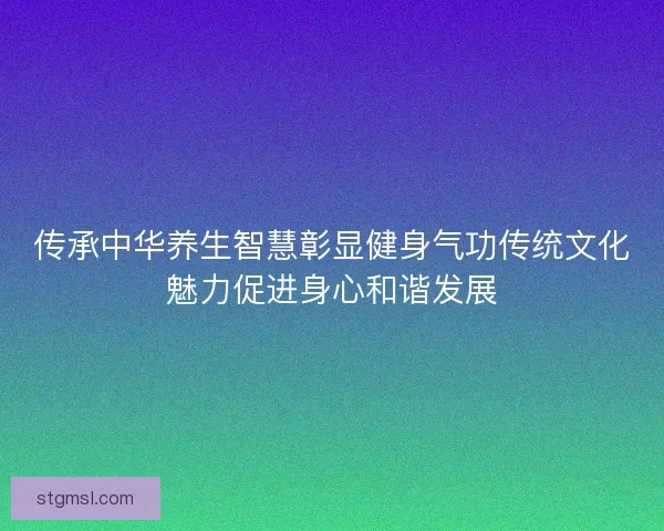 传承中华养生智慧彰显健身气功传统文化魅力促进身心和谐发展 传承中华养生智慧彰显健身气功传统文化魅力促进身心和谐发展
