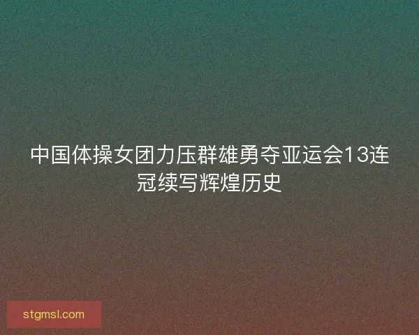 中国体操女团力压群雄勇夺亚运会13连冠续写辉煌历史 中国体操女团力压群雄勇夺亚运会13连冠续写辉煌历史
